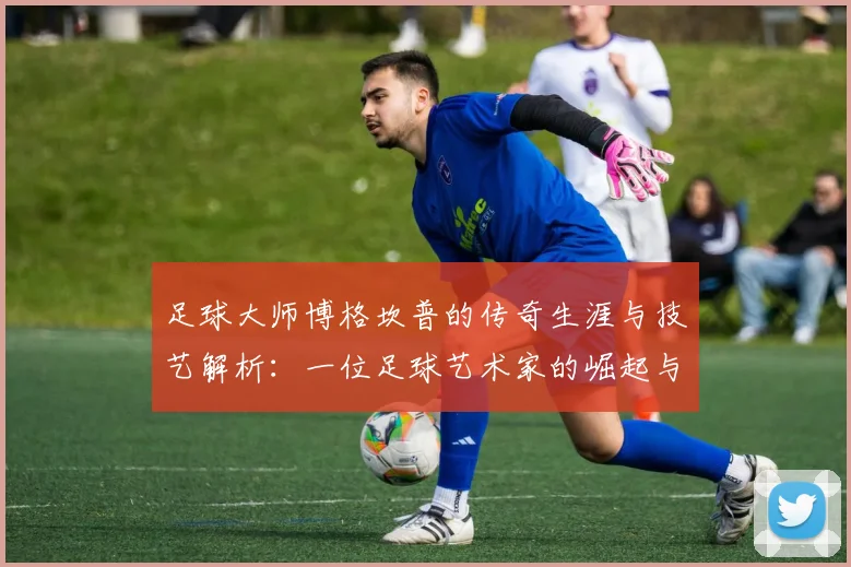 足球大师博格坎普的传奇生涯与技艺解析：一位足球艺术家的崛起与影响