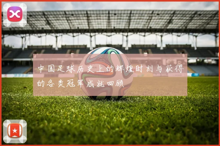 中国足球历史上的辉煌时刻与获得的各类冠军成就回顾