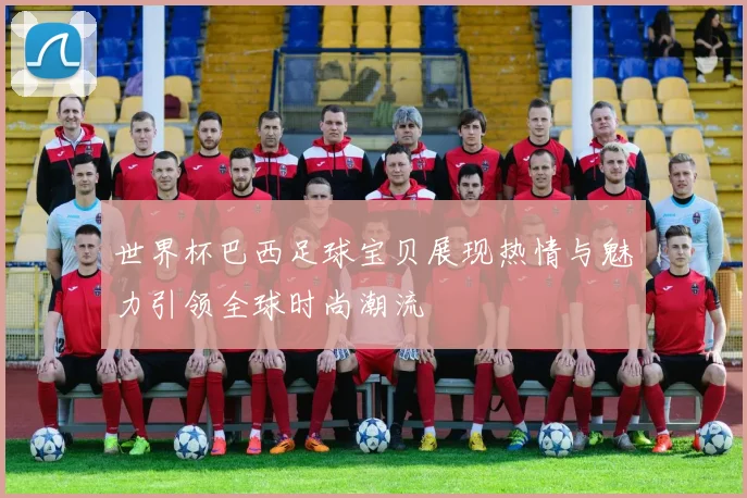 世界杯巴西足球宝贝展现热情与魅力引领全球时尚潮流