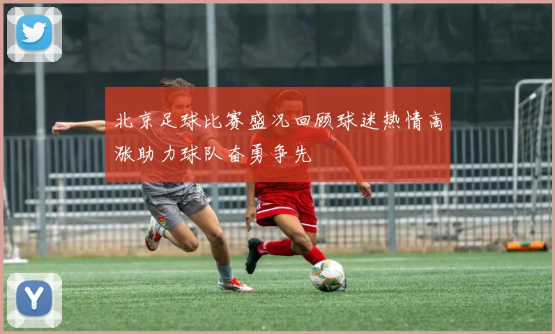 北京足球比赛盛况回顾球迷热情高涨助力球队奋勇争先